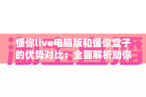 懂你live电脑版和懂你盒子的优势对比：全面解析助你选出最适合的直播辅助工具