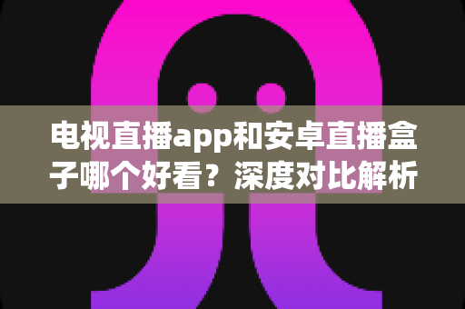 电视直播app和安卓直播盒子哪个好看？深度对比解析，帮你找到最适合自己的观播方案