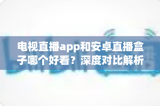 电视直播app和安卓直播盒子哪个好看？深度对比解析，帮你找到最适合自己的观播方案