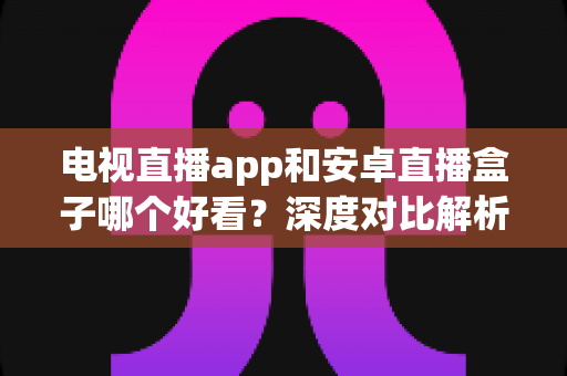 电视直播app和安卓直播盒子哪个好看？深度对比解析，帮你找到最适合自己的观播方案