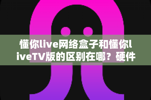 懂你live网络盒子和懂你liveTV版的区别在哪?硬件盒子与软件TV版全方位对比解析 懂你live网络盒子和懂你liveTV版的区别在哪?硬件盒子与软件TV版全方位对比解析