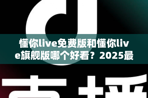 懂你live免费版和懂你live旗舰版哪个好看？2025最新深度对比评测，一文帮你选对不踩坑