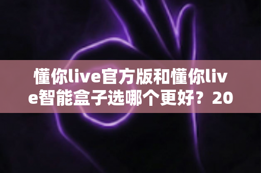 懂你live官方版和懂你live智能盒子选哪个更好？2025年最全选购指南帮你一次看懂
