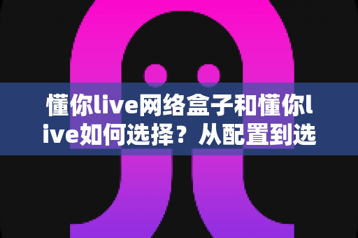 懂你live网络盒子和懂你live如何选择？从配置到选购的一站式实用指南