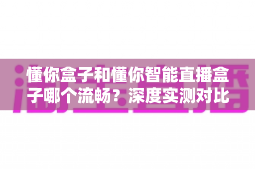 懂你盒子和懂你智能直播盒子哪个流畅？深度实测对比助你选对不踩坑