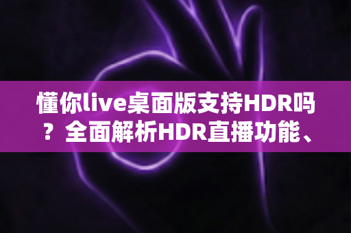 懂你live桌面版支持HDR吗？全面解析HDR直播功能、开启条件与画质优化实用指南