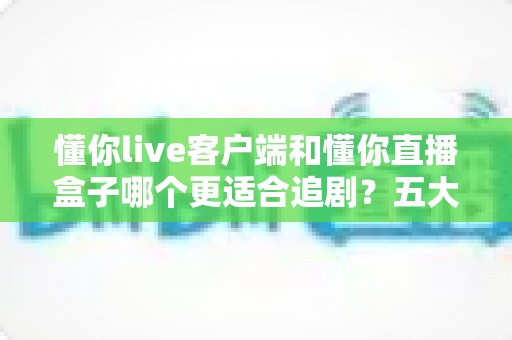 懂你live客户端和懂你直播盒子哪个更适合追剧？五大维度深度对比，帮你选对追剧神器！