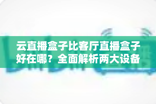 云直播盒子比客厅直播盒子好在哪？全面解析两大设备的核心差异与选购指南