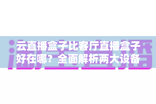 云直播盒子比客厅直播盒子好在哪？全面解析两大设备的核心差异与选购指南