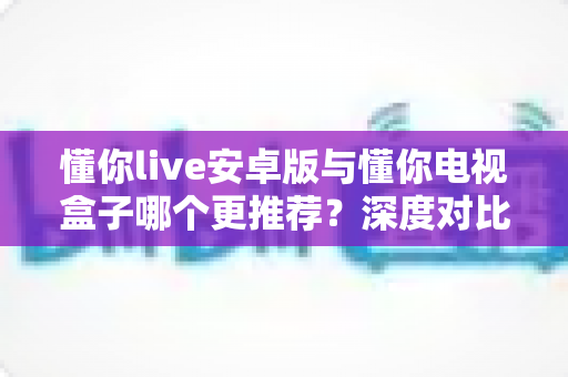 懂你live安卓版与懂你电视盒子哪个更推荐？深度对比助你一次选对不踩坑