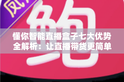 懂你智能直播盒子七大优势全解析：让直播带货更简单、更高效、更赚钱的智能利器