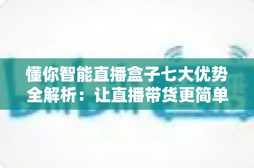 懂你智能直播盒子七大优势全解析：让直播带货更简单、更高效、更赚钱的智能利器