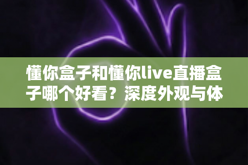 懂你盒子和懂你live直播盒子哪个好看?深度外观与体验对比全解析,帮你选对不选贵 懂你盒子和懂你live直播盒子哪个好看?深度外观与体验对比全解析,帮你选对不选贵