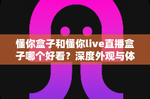 懂你盒子和懂你live直播盒子哪个好看?深度外观与体验对比全解析,帮你选对不选贵 懂你盒子和懂你live直播盒子哪个好看?深度外观与体验对比全解析,帮你选对不选贵
