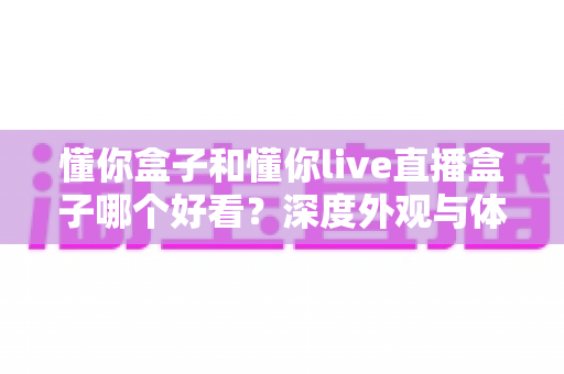 懂你盒子和懂你live直播盒子哪个好看?深度外观与体验对比全解析,帮你选对不选贵 懂你盒子和懂你live直播盒子哪个好看?深度外观与体验对比全解析,帮你选对不选贵