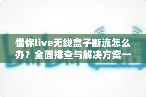 懂你live无线盒子断流怎么办？全面排查与解决方案一站式指南