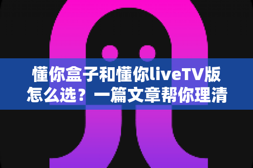 懂你盒子和懂你liveTV版怎么选?一篇文章帮你理清思路、找到答案 懂你盒子和懂你liveTV版怎么选?一篇文章帮你理清思路、找到答案