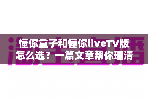 懂你盒子和懂你liveTV版怎么选?一篇文章帮你理清思路、找到答案 懂你盒子和懂你liveTV版怎么选?一篇文章帮你理清思路、找到答案