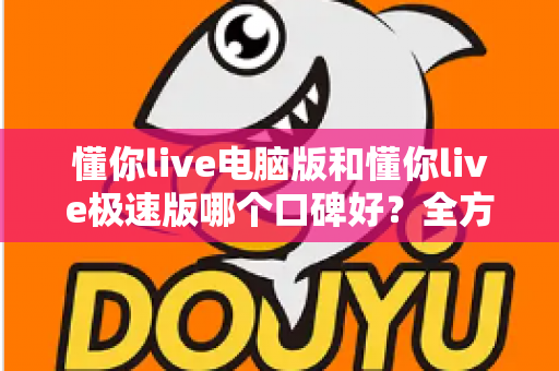 懂你live电脑版和懂你live极速版哪个口碑好？全方位深度对比与实用选择指南