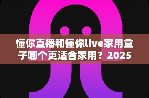 懂你直播和懂你live家用盒子哪个更适合家用?2025年家庭观影方案深度对比与选购指南 懂你直播和懂你live家用盒子哪个更适合家用?2025年家庭观影方案深度对比与选购指南
