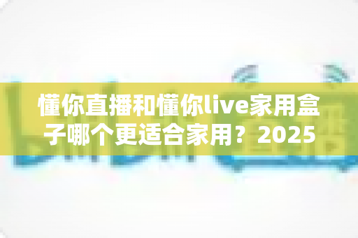 懂你直播和懂你live家用盒子哪个更适合家用?2025年家庭观影方案深度对比与选购指南 懂你直播和懂你live家用盒子哪个更适合家用?2025年家庭观影方案深度对比与选购指南