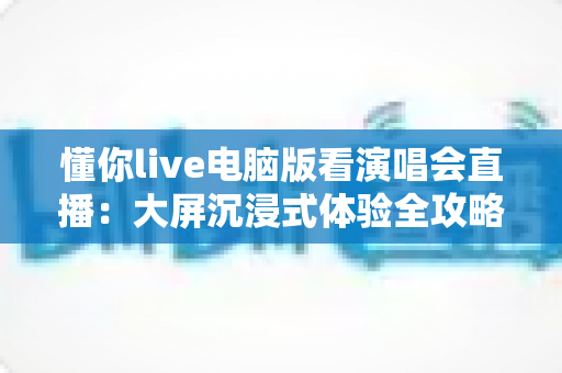 懂你live电脑版看演唱会直播：大屏沉浸式体验全攻略