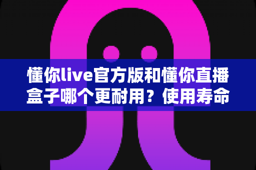 懂你live官方版和懂你直播盒子哪个更耐用？使用寿命、稳定性与选购指南全方位深度解析