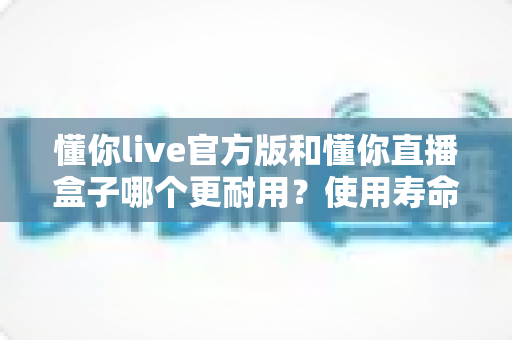 懂你live官方版和懂你直播盒子哪个更耐用？使用寿命、稳定性与选购指南全方位深度解析