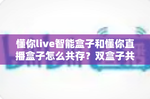 懂你live智能盒子和懂你直播盒子怎么共存？双盒子共存配置指南与实用技巧全解析
