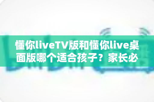 懂你liveTV版和懂你live桌面版哪个适合孩子？家长必看的详细对比与选择指南