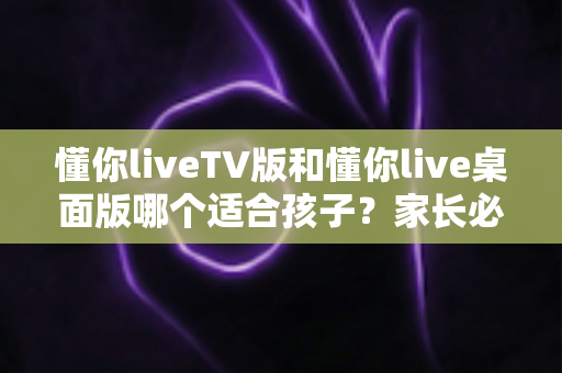 懂你liveTV版和懂你live桌面版哪个适合孩子？家长必看的详细对比与选择指南