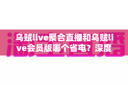 乌贼live聚合直播和乌贼live会员版哪个省电？深度耗电对比分析与实用省电攻略