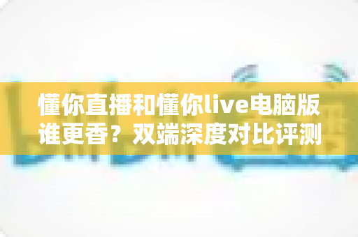 懂你直播和懂你live电脑版谁更香？双端深度对比评测，帮你找到最舒服的看播方式