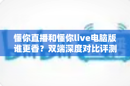 懂你直播和懂你live电脑版谁更香？双端深度对比评测，帮你找到最舒服的看播方式