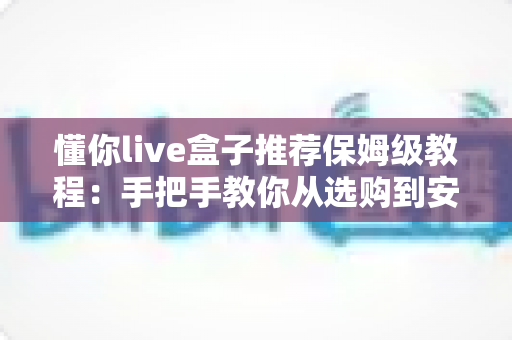 懂你live盒子推荐保姆级教程：手把手教你从选购到安装全流程
