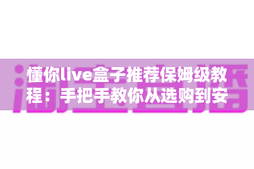 懂你live盒子推荐保姆级教程：手把手教你从选购到安装全流程
