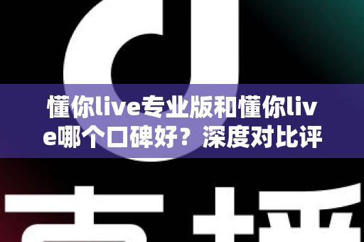 懂你live专业版和懂你live哪个口碑好？深度对比评测帮你选对版本不踩坑