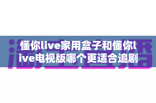 懂你live家用盒子和懂你live电视版哪个更适合追剧?全面深度对比助你找到最佳追剧神器 懂你live家用盒子和懂你live电视版哪个更适合追剧?全面深度对比助你找到最佳追剧神器