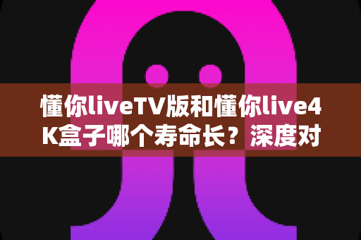 懂你liveTV版和懂你live4K盒子哪个寿命长?深度对比解析与延寿保养全攻略 懂你liveTV版和懂你live4K盒子哪个寿命长?深度对比解析与延寿保养全攻略