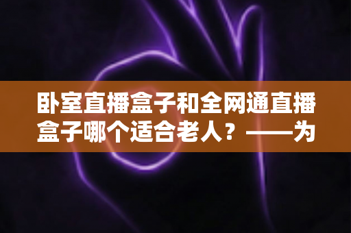 卧室直播盒子和全网通直播盒子哪个适合老人?——为长辈选对电视盒子的实用指南 卧室直播盒子和全网通直播盒子哪个适合老人?——为长辈选对电视盒子的实用指南