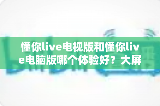 懂你live电视版和懂你live电脑版哪个体验好？大屏沉浸与高效操作的全方位深度对比