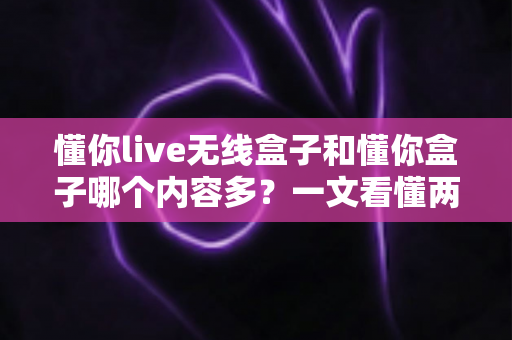懂你live无线盒子和懂你盒子哪个内容多？一文看懂两款盒子的内容差异与选购建议