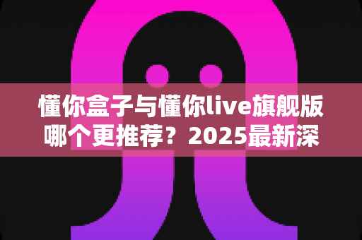 懂你盒子与懂你live旗舰版哪个更推荐?2025最新深度对比评测与选购指南 懂你盒子与懂你live旗舰版哪个更推荐?2025最新深度对比评测与选购指南