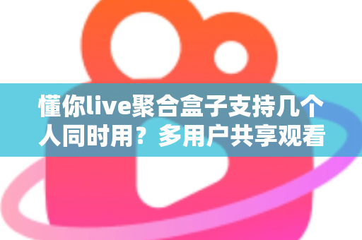 懂你live聚合盒子支持几个人同时用？多用户共享观看全解析