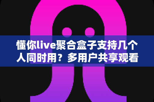 懂你live聚合盒子支持几个人同时用？多用户共享观看全解析