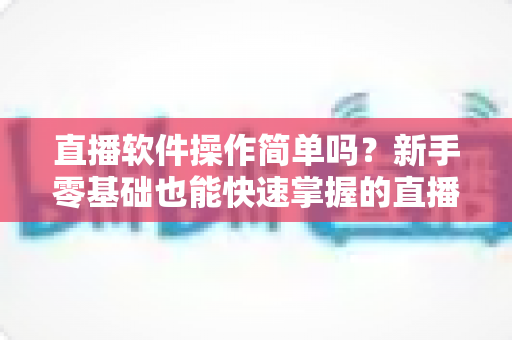 直播软件操作简单吗?新手零基础也能快速掌握的直播软件上手指南与实操技巧全解析 直播软件操作简单吗?新手零基础也能快速掌握的直播软件上手指南与实操技巧全解析