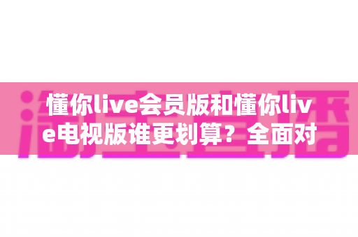 懂你live会员版和懂你live电视版谁更划算？全面对比分析助你聪明选择