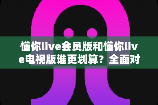 懂你live会员版和懂你live电视版谁更划算？全面对比分析助你聪明选择
