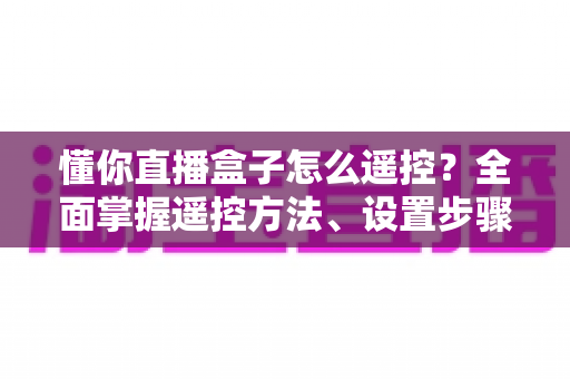 懂你直播盒子怎么遥控?全面掌握遥控方法、设置步骤与故障排查指南 懂你直播盒子怎么遥控?全面掌握遥控方法、设置步骤与故障排查指南