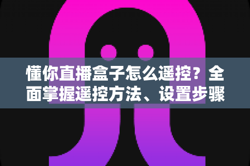 懂你直播盒子怎么遥控?全面掌握遥控方法、设置步骤与故障排查指南 懂你直播盒子怎么遥控?全面掌握遥控方法、设置步骤与故障排查指南